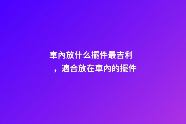 車內放什么擺件最吉利，適合放在車內的擺件